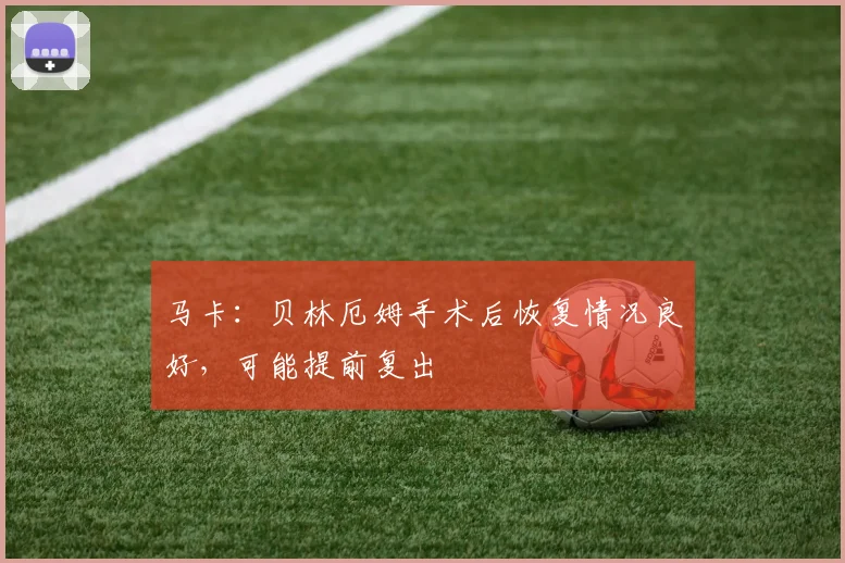 马卡：贝林厄姆手术后恢复情况良好，可能提前复出