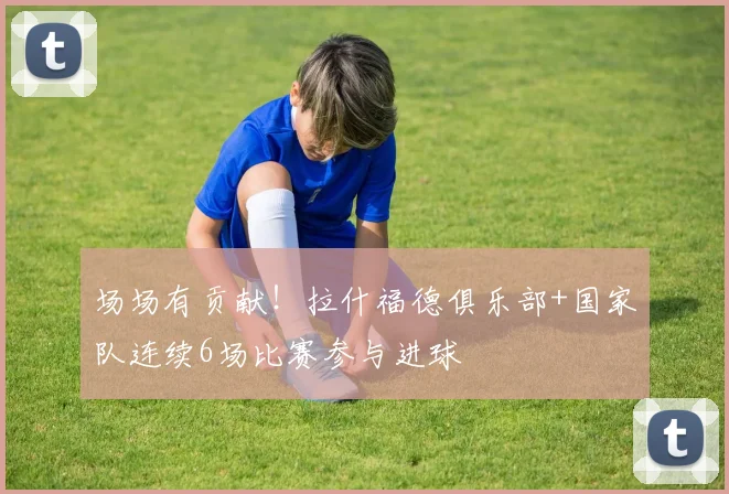 场场有贡献！拉什福德俱乐部+国家队连续6场比赛参与进球